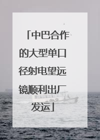 中巴合作的大型单口径射电望远镜顺利出厂发运