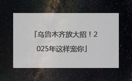 乌鲁木齐放大招！2025年这样宠你
