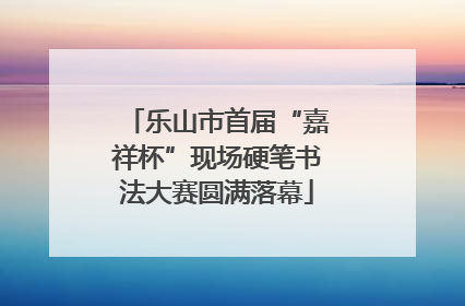 乐山市首届“嘉祥杯”现场硬笔书法大赛圆满落幕