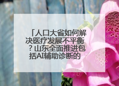 人口大省如何解决医疗发展不平衡？山东全面推进包括AI辅助诊断的“三张网”建设