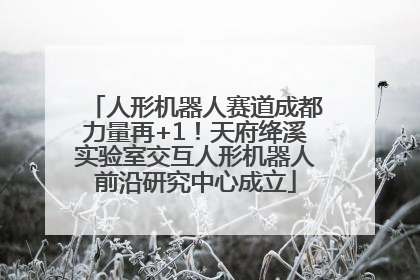 人形机器人赛道成都力量再+1！天府绛溪实验室交互人形机器人前沿研究中心成立
