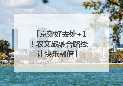 京郊好去处+1！农文旅融合路线让快乐翻倍