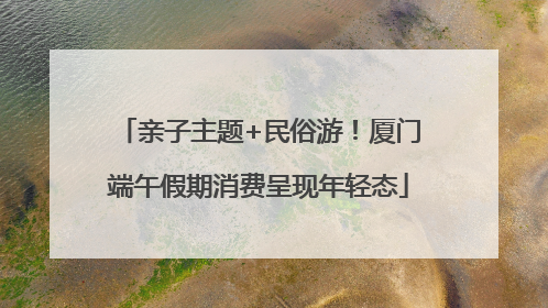 亲子主题+民俗游！厦门端午假期消费呈现年轻态
