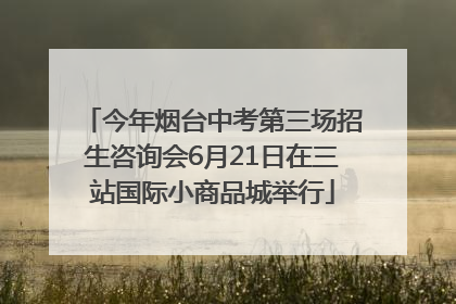 今年烟台中考第三场招生咨询会6月21日在三站国际小商品城举行