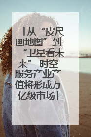 从“皮尺画地图”到“卫星看未来” 时空服务产业产值将形成万亿级市场
