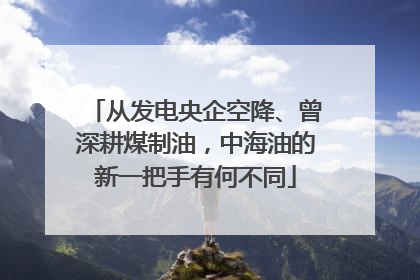 从发电央企空降、曾深耕煤制油，中海油的新一把手有何不同