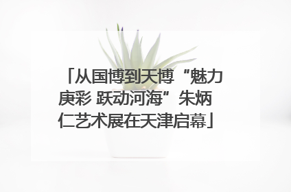 从国博到天博“魅力庚彩 跃动河海”朱炳仁艺术展在天津启幕