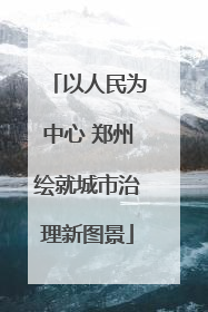 以人民为中心 郑州绘就城市治理新图景