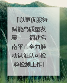 以更优服务赋能高质量发展——福建省南平市全力推动认证认可检验检测工作
