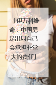 伊万科维奇：中国男足出局自己会承担非常大的责任