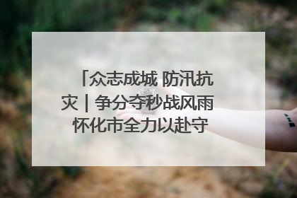 众志成城 防汛抗灾｜争分夺秒战风雨 怀化市全力以赴守护人民群众安全