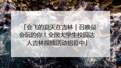 会飞的夏天在吉林｜召唤最会玩的你！全国大学生校园达人吉林探线活动招募中