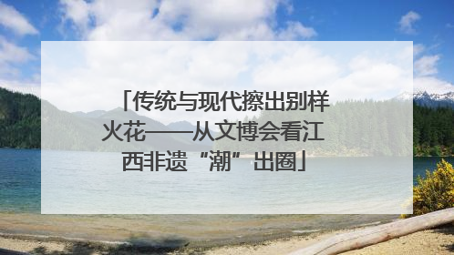 传统与现代擦出别样火花——从文博会看江西非遗“潮”出圈
