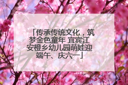 传承传统文化，筑梦金色童年 宜宾江安橙乡幼儿园萌娃迎端午、庆六一