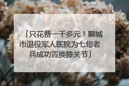 只花费一千多元！聊城市退役军人医院为七旬老兵成功置换膝关节
