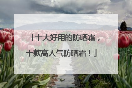 十大好用的防晒霜，十款高人气防晒霜！