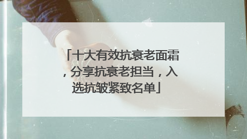 十大有效抗衰老面霜，分享抗衰老担当，入选抗皱紧致名单
