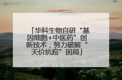 华科生物自研“基因细胞+中医药”创新技术，努力破解“天价抗癌”困局