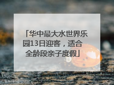 华中最大水世界乐园13日迎客，适合全龄段亲子度假