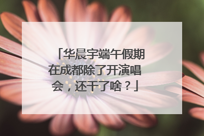 华晨宇端午假期在成都除了开演唱会，还干了啥？