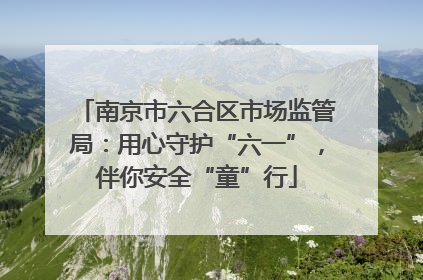 南京市六合区市场监管局：用心守护“六一”，伴你安全“童”行