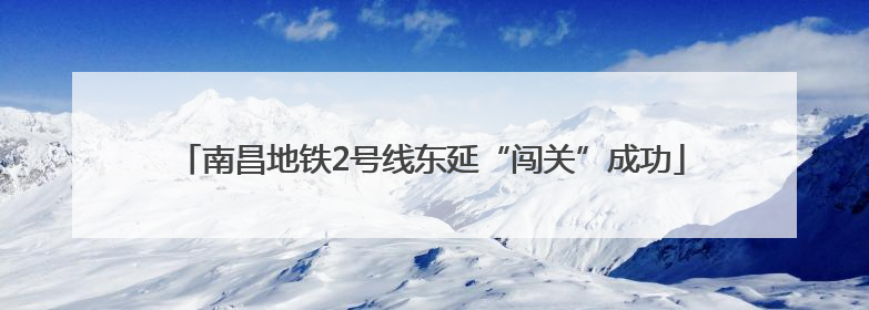 南昌地铁2号线东延“闯关”成功