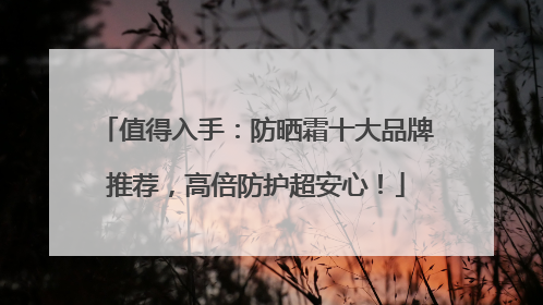 值得入手：防晒霜十大品牌推荐，高倍防护超安心！