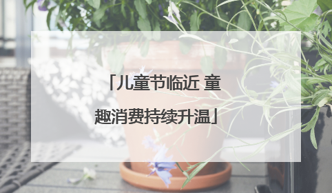 儿童节临近 童趣消费持续升温