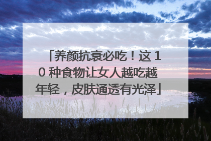 养颜抗衰必吃！这 10 种食物让女人越吃越年轻，皮肤通透有光泽