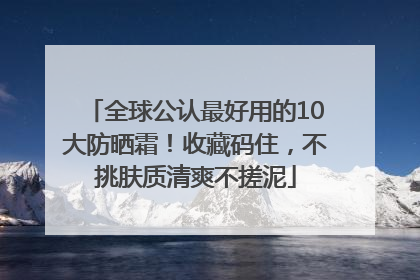 全球公认最好用的10大防晒霜！收藏码住，不挑肤质清爽不搓泥