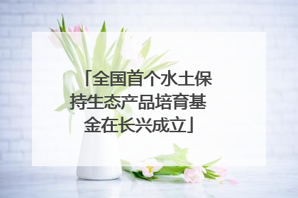 全国首个水土保持生态产品培育基金在长兴成立