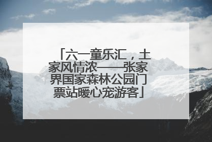 六一童乐汇，土家风情浓——张家界国家森林公园门票站暖心宠游客