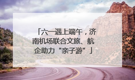 六一遇上端午，济南机场联合文旅、航企助力“亲子游”
