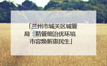 兰州市城关区城管局：精管细治优环境 市容焕新惠民生
