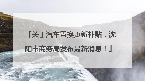 关于汽车置换更新补贴，沈阳市商务局发布最新消息！