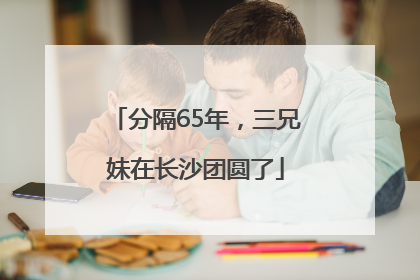 分隔65年，三兄妹在长沙团圆了