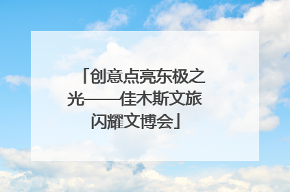 创意点亮东极之光——佳木斯文旅闪耀文博会