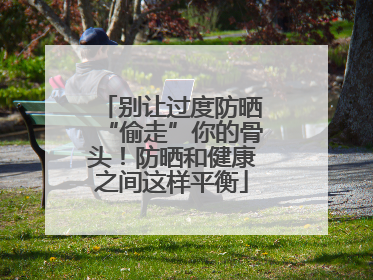 别让过度防晒“偷走”你的骨头！防晒和健康之间这样平衡
