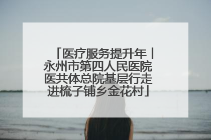 医疗服务提升年丨永州市第四人民医院医共体总院基层行走进梳子铺乡金花村