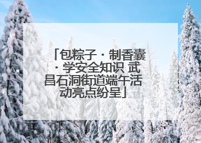 包粽子・制香囊・学安全知识 武昌石洞街道端午活动亮点纷呈