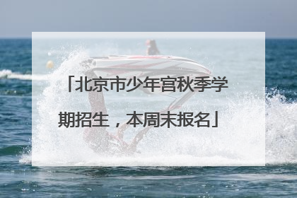 北京市少年宫秋季学期招生，本周末报名