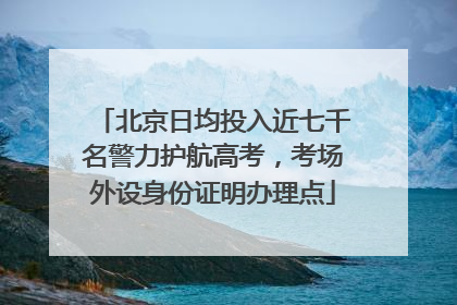 北京日均投入近七千名警力护航高考，考场外设身份证明办理点