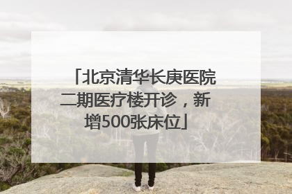 北京清华长庚医院二期医疗楼开诊，新增500张床位