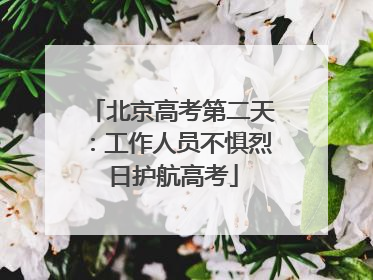北京高考第二天：工作人员不惧烈日护航高考
