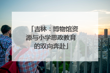 吉林：博物馆资源与小学思政教育的双向奔赴