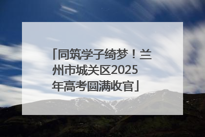 同筑学子绮梦！兰州市城关区2025年高考圆满收官