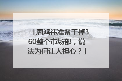 周鸿祎准备干掉360整个市场部，说法为何让人担心？