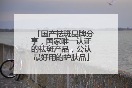 国产祛斑品牌分享，国家唯一认证的祛斑产品，公认最好用的护肤品
