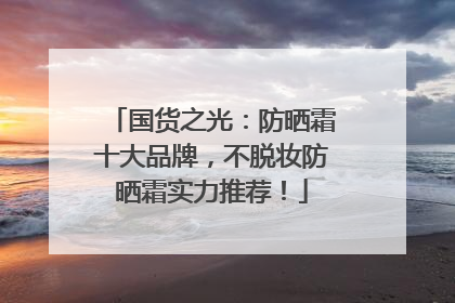 国货之光：防晒霜十大品牌，不脱妆防晒霜实力推荐！