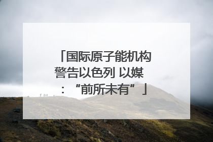 国际原子能机构警告以色列 以媒：“前所未有”
